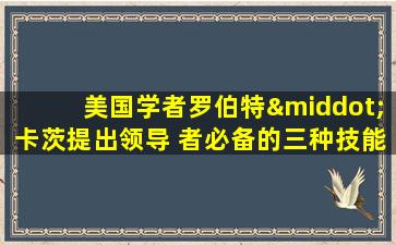 美国学者罗伯特·卡茨提出领导 者必备的三种技能是